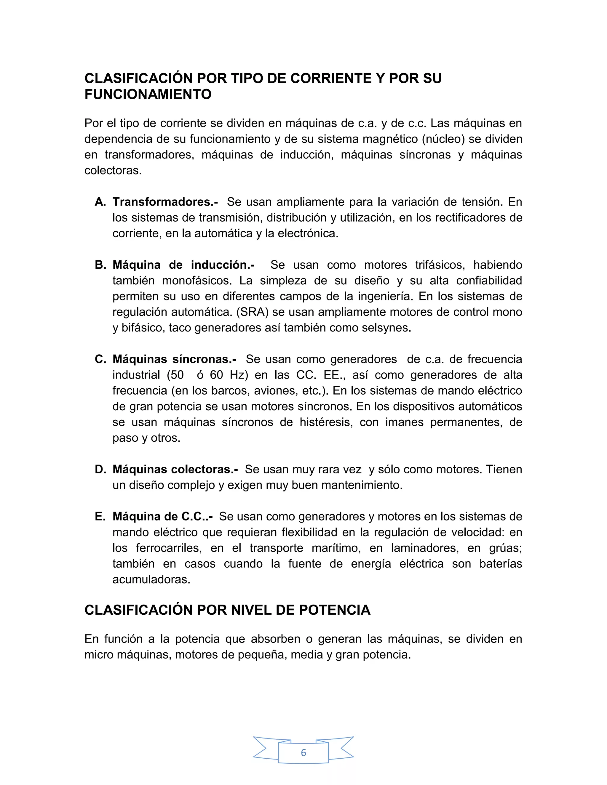 CLASIFICACIÓN POR TIPO DE CORRIENTE Y POR SU
FUNCIONAMIENTO

Por el tipo de corriente se dividen en máquinas de c.a. y de c.c. Las máquinas en
dependencia de su funcionamiento y de su sistema magnético (núcleo) se dividen
en transformadores, máquinas de inducción, máquinas síncronas y máquinas
colectoras.

 A. Transformadores.- Se usan ampliamente para la variación de tensión. En
    los sistemas de transmisión, distribución y utilización, en los rectificadores de
    corriente, en la automática y la electrónica.

 B. Máquina de inducción.- Se usan como motores trifásicos, habiendo
    también monofásicos. La simpleza de su diseño y su alta confiabilidad
    permiten su uso en diferentes campos de la ingeniería. En los sistemas de
    regulación automática. (SRA) se usan ampliamente motores de control mono
    y bifásico, taco generadores así también como selsynes.

 C. Máquinas síncronas.- Se usan como generadores de c.a. de frecuencia
    industrial (50 ó 60 Hz) en las CC. EE., así como generadores de alta
    frecuencia (en los barcos, aviones, etc.). En los sistemas de mando eléctrico
    de gran potencia se usan motores síncronos. En los dispositivos automáticos
    se usan máquinas síncronos de histéresis, con imanes permanentes, de
    paso y otros.

 D. Máquinas colectoras.- Se usan muy rara vez y sólo como motores. Tienen
    un diseño complejo y exigen muy buen mantenimiento.

 E. Máquina de C.C..- Se usan como generadores y motores en los sistemas de
    mando eléctrico que requieran flexibilidad en la regulación de velocidad: en
    los ferrocarriles, en el transporte marítimo, en laminadores, en grúas;
    también en casos cuando la fuente de energía eléctrica son baterías
    acumuladoras.

CLASIFICACIÓN POR NIVEL DE POTENCIA

En función a la potencia que absorben o generan las máquinas, se dividen en
micro máquinas, motores de pequeña, media y gran potencia.




                                         6
 