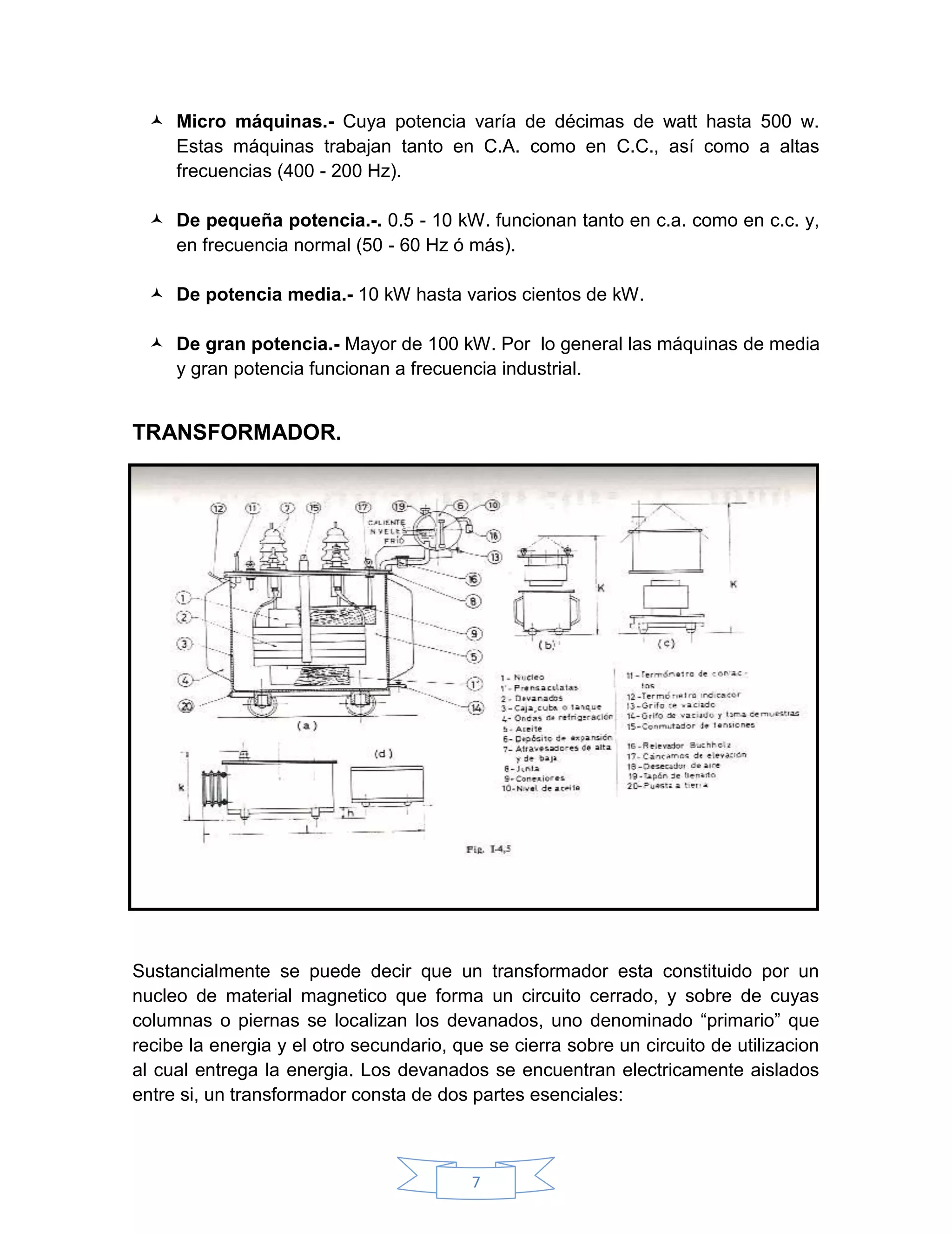  Micro máquinas.- Cuya potencia varía de décimas de watt hasta 500 w.
    Estas máquinas trabajan tanto en C.A. como en C.C., así como a altas
    frecuencias (400 - 200 Hz).

   De pequeña potencia.-. 0.5 - 10 kW. funcionan tanto en c.a. como en c.c. y,
    en frecuencia normal (50 - 60 Hz ó más).

   De potencia media.- 10 kW hasta varios cientos de kW.

   De gran potencia.- Mayor de 100 kW. Por lo general las máquinas de media
    y gran potencia funcionan a frecuencia industrial.


TRANSFORMADOR.




Sustancialmente se puede decir que un transformador esta constituido por un
nucleo de material magnetico que forma un circuito cerrado, y sobre de cuyas
columnas o piernas se localizan los devanados, uno denominado “primario” que
recibe la energia y el otro secundario, que se cierra sobre un circuito de utilizacion
al cual entrega la energia. Los devanados se encuentran electricamente aislados
entre si, un transformador consta de dos partes esenciales:



                                          7
 