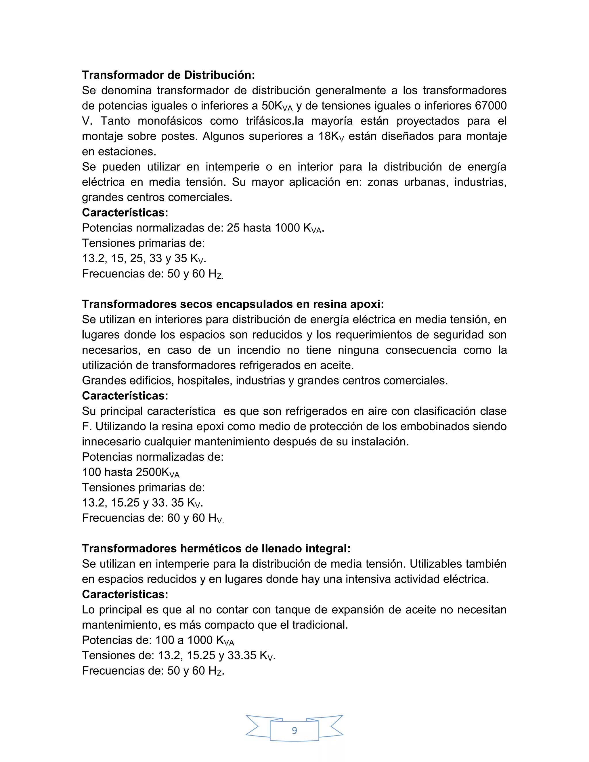 Transformador de Distribución:
Se denomina transformador de distribución generalmente a los transformadores
de potencias iguales o inferiores a 50KVA y de tensiones iguales o inferiores 67000
V. Tanto monofásicos como trifásicos.la mayoría están proyectados para el
montaje sobre postes. Algunos superiores a 18KV están diseñados para montaje
en estaciones.
Se pueden utilizar en intemperie o en interior para la distribución de energía
eléctrica en media tensión. Su mayor aplicación en: zonas urbanas, industrias,
grandes centros comerciales.
Características:
Potencias normalizadas de: 25 hasta 1000 KVA.
Tensiones primarias de:
13.2, 15, 25, 33 y 35 KV.
Frecuencias de: 50 y 60 HZ.

Transformadores secos encapsulados en resina apoxi:
Se utilizan en interiores para distribución de energía eléctrica en media tensión, en
lugares donde los espacios son reducidos y los requerimientos de seguridad son
necesarios, en caso de un incendio no tiene ninguna consecuencia como la
utilización de transformadores refrigerados en aceite.
Grandes edificios, hospitales, industrias y grandes centros comerciales.
Características:
Su principal característica es que son refrigerados en aire con clasificación clase
F. Utilizando la resina epoxi como medio de protección de los embobinados siendo
innecesario cualquier mantenimiento después de su instalación.
Potencias normalizadas de:
100 hasta 2500KVA
Tensiones primarias de:
13.2, 15.25 y 33. 35 KV.
Frecuencias de: 60 y 60 HV.

Transformadores herméticos de llenado integral:
Se utilizan en intemperie para la distribución de media tensión. Utilizables también
en espacios reducidos y en lugares donde hay una intensiva actividad eléctrica.
Características:
Lo principal es que al no contar con tanque de expansión de aceite no necesitan
mantenimiento, es más compacto que el tradicional.
Potencias de: 100 a 1000 KVA
Tensiones de: 13.2, 15.25 y 33.35 KV.
Frecuencias de: 50 y 60 HZ.




                                         9
 