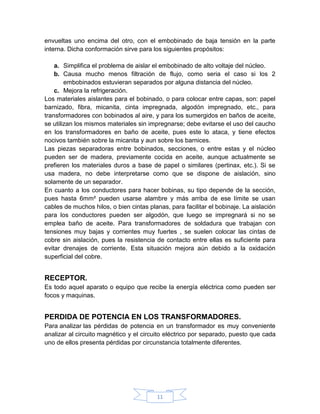 envueltas uno encima del otro, con el embobinado de baja tensión en la parte
interna. Dicha conformación sirve para los siguientes propósitos:

    a. Simplifica el problema de aislar el embobinado de alto voltaje del núcleo.
    b. Causa mucho menos filtración de flujo, como seria el caso si los 2
        embobinados estuvieran separados por alguna distancia del núcleo.
    c. Mejora la refrigeración.
Los materiales aislantes para el bobinado, o para colocar entre capas, son: papel
barnizado, fibra, micanita, cinta impregnada, algodón impregnado, etc., para
transformadores con bobinados al aire, y para los sumergidos en baños de aceite,
se utilizan los mismos materiales sin impregnarse; debe evitarse el uso del caucho
en los transformadores en baño de aceite, pues este lo ataca, y tiene efectos
nocivos también sobre la micanita y aun sobre los barnices.
Las piezas separadoras entre bobinados, secciones, o entre estas y el núcleo
pueden ser de madera, previamente cocida en aceite, aunque actualmente se
prefieren los materiales duros a base de papel o similares (pertinax, etc.). Si se
usa madera, no debe interpretarse como que se dispone de aislación, sino
solamente de un separador.
En cuanto a los conductores para hacer bobinas, su tipo depende de la sección,
pues hasta 6mm² pueden usarse alambre y más arriba de ese límite se usan
cables de muchos hilos, o bien cintas planas, para facilitar el bobinaje. La aislación
para los conductores pueden ser algodón, que luego se impregnará si no se
emplea baño de aceite. Para transformadores de soldadura que trabajan con
tensiones muy bajas y corrientes muy fuertes , se suelen colocar las cintas de
cobre sin aislación, pues la resistencia de contacto entre ellas es suficiente para
evitar drenajes de corriente. Esta situación mejora aún debido a la oxidación
superficial del cobre.


RECEPTOR.
Es todo aquel aparato o equipo que recibe la energía eléctrica como pueden ser
focos y maquinas.


PERDIDA DE POTENCIA EN LOS TRANSFORMADORES.
Para analizar las pérdidas de potencia en un transformador es muy conveniente
analizar al circuito magnético y el circuito eléctrico por separado, puesto que cada
uno de ellos presenta pérdidas por circunstancia totalmente diferentes.




                                         11
 