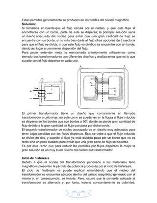 Estas pérdidas generalmente se producen en los bordes del núcleo magnético.
Solución:
Si tomamos en cuenta que el flujo circula por el núcleo, y que este flujo al
encontrarse con un borde, parte de este se dispersa; la principal solución sería
un diseño adecuado del núcleo para evitar que una gran cantidad de flujo se
encuentre con un borde; si no más bien darle al flujo otras opciones de trayectoria
para que el flujo se divida, y que este flujo ya dividido se encuentre con un borde,
dando así lugar a una menor dispersión del flujo.
Para poder entender mejor lo mencionado anteriormente utilizaremos como
ejemplo dos transformadores con diferentes diseños y analizaremos que es lo que
sucede con el flujo disperso en cada uno:




El primer transformador tiene un diseño que comúnmente en llamado
transformador a columnas, en este como se puede ver en la figura el flujo inducido
se dispersa en los bordes que son bordes a 90ª, donde se pierde gran cantidad de
flujo debido a la gran cantidad de flujo que pasa por dicho borde.
El segundo transformador de núcleo acorazado es un diseño muy adecuado para
tener bajas perdidas por los flujos dispersos. Esto se debe a que el flujo inducido
se divide en dos, y cuando el flujo ya está dividido pasa por un borde que no es
recto sino un poco ovalado para evitar que una gran parte de flujo se disperse.
Es por esta razón que para reducir las perdidas por flujos dispersos la mejor la
gran solución es un muy buen diseño del núcleo del transformador.

Ciclo de histéresis
Debido a que el núcleo del transformador pertenece a los materiales ferro
magnéticos presentan la pérdida de potencia producida por el ciclo de histéresis.
El ciclo de histéresis se puede explicar entendiendo que el núcleo del
transformador se encuentra ubicado dentro del campo magnético generado por el
mismo y, en consecuencia, se imanta. Pero, ocurre que la corriente aplicada al
transformador es alternada y, por tanto, invierte constantemente su polaridad,


                                        13
 