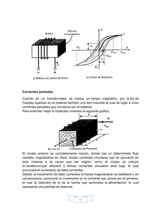 Corrientes parásitas

Cuando en un transformador se induce un campo magnético, por la ley de
Faraday aparece en el material también una fem inducida la cual da lugar a unas
corrientes parasitas que circularan por el material.
Para entender mejor lo explicado miremos el siguiente grafico.




El núcleo anterior es completamente macizo, donde hay un determinado flujo
variable, originándose en dicho núcleo corrientes circulares que se opondrán en
todo instante a la causa que las origina, como el núcleo es macizo
la resistencia que ofrecerá a dichas corrientes circulares será baja, lo cual
provocará el incremento de tales corrientes.
Debido al incremento de tales corrientes la fuerza magnetizante se debilitará y en
consecuencia, provocará un incremento en la corriente que circula por el primario,
la cual la obtendrá de la de la fuente que suministra la alimentación, lo cual
representa una pérdida de potencia.


                                       15
 