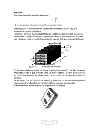 Solución:
Como las corrientes parasitas vienen de:




Entonces para reducir al máximo posible las corrientes parasitas hay que
aumentar al máximo resistencia.
Para llegar a ofrecer máxima resistencia es posible integrar el núcleo magnético
mediante un conjunto de láminas delgadas de hierro, superpuestas una sobre la
otra y aisladas entre sí mediante un aislante, esto se ilustra en la siguiente figura:




En la figura podemos mirar en forma el efecto de reducción de las corrientes
circulares; debido a que el hierro tiene ya menor sección, el valor alcanzado por
las corrientes parasitas es ahora menor, y en consecuencia han disminuido las
pérdidas.
Es decir para que las pérdidas se vean muy reducidas por las corrientes parasitas
hay que construir el núcleo del transformador en laminas, o enchapado.
Núcleo laminado diseñado para ser ensamblado fácilmente.




                                          16
 