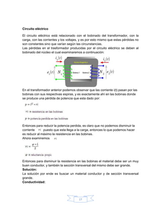 Circuito eléctrico

El circuito eléctrico está relacionado con el bobinado del transformador, con la
carga, con las corrientes y los voltajes, y es por esto mismo que estas pérdidas no
son constantes sino que varían según las circunstancias.
Las pérdidas en el trasformador producidas por el circuito eléctrico se deben al
bobinado del núcleo el cual examinaremos a continuación:




En el transformador anterior podemos observar que las corriente i(t) pasan por las
bobinas con sus respectivas espiras, y es exactamente ahí en las bobinas donde
se produce una pérdida de potencia que esta dado por:




Entonces para reducir la potencia perdida, es claro que no podemos disminuir la
corriente      puesto que esta llega a la carga, entonces lo que podemos hacer
es reducir al máximo la resistencia en las bobinas.
Ahora examinemos




Entonces para disminuir la resistencia en las bobinas el material debe ser un muy
buen conductor, y también la sección transversal del mismo debe ser grande.
Solución:
La solución por ende es buscar un material conductor y de sección transversal
grande.
Conductividad:




                                        17
 