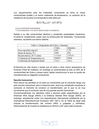 Los requerimientos para los materiales conductores es tener la mayor
conductividad posible y el menor coeficiente de temperatura. La variación de la
resistencia de acuerdo a la temperatura está dada por:




Debido a su alta conductividad eléctrica y excelentes propiedades mecánicas,
el cobre es ampliamente usado para la construcción de bobinados. Conductores
redondos, recubierto con barniz aislante.




El Aluminio es más liviano y barato que el cobre y tiene menor temperatura de
fundición (Fácil de moldear), sin embargo su conductividad es solo un 60% de la
conductividad del Cobre y posee menor rigidez mecánica por lo que no puede ser
manufacturado en delgados conductores.

Sección transversal:
Para reducir las pérdidas en el cobre es conveniente que el conductor tenga una
gran sección transversal, pero si hacemos esto, será muy complicado manipular el
conductor al momento de construir un transformador, por lo que no es muy
conveniente que el conductor sea de muy grande sección transversal.
Convencionalmente, los alambres cobre y aluminio están especificados por la
American Wire Gauge (AWG) o la británica Standar Wire Gauge (SWG), sin
embargo, actualmente existe una especificación internacional establecida por la
International Electrotechnical Comission (IEC 182-1). En la Tabla de abajo está
incluida la transformación del numero AWG a pulgadas y milímetros.
Adicionalmente se muestra la resistencia en Ohm/m a 20° para cada conductor.




                                      18
 