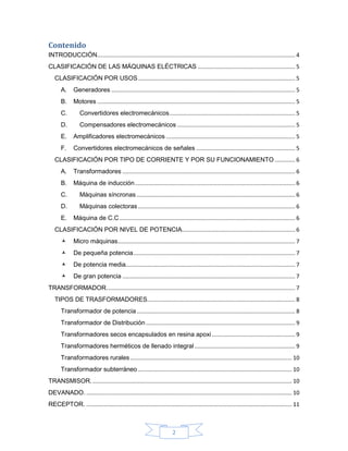Contenido
INTRODUCCIÓN .............................................................................................................................. 4
CLASIFICACIÓN DE LAS MÁQUINAS ELÉCTRICAS .............................................................. 5
   CLASIFICACIÓN POR USOS .................................................................................................... 5
       A.     Generadores ..................................................................................................................... 5
       B.     Motores .............................................................................................................................. 5
       C.        Convertidores electromecánicos ................................................................................ 5
       D.        Compensadores electromecánicos ........................................................................... 5
       E.     Amplificadores electromecánicos .................................................................................. 5
       F.     Convertidores electromecánicos de señales ............................................................... 5
   CLASIFICACIÓN POR TIPO DE CORRIENTE Y POR SU FUNCIONAMIENTO ............. 6
       A.     Transformadores .............................................................................................................. 6
       B.     Máquina de inducción ...................................................................................................... 6
       C.        Máquinas síncronas ..................................................................................................... 6
       D.        Máquinas colectoras .................................................................................................... 6
       E.     Máquina de C.C ................................................................................................................ 6
   CLASIFICACIÓN POR NIVEL DE POTENCIA........................................................................ 6
             Micro máquinas................................................................................................................. 7
             De pequeña potencia ....................................................................................................... 7
             De potencia media............................................................................................................ 7
             De gran potencia .............................................................................................................. 7
TRANSFORMADOR. ....................................................................................................................... 7
   TIPOS DE TRASFORMADORES. ............................................................................................. 8
       Transformador de potencia ..................................................................................................... 8
       Transformador de Distribución ............................................................................................... 9
       Transformadores secos encapsulados en resina apoxi ..................................................... 9
       Transformadores herméticos de llenado integral ................................................................ 9
       Transformadores rurales ....................................................................................................... 10
       Transformador subterráneo .................................................................................................. 10
TRANSMISOR. ............................................................................................................................... 10
DEVANADO. ................................................................................................................................... 10
RECEPTOR. ................................................................................................................................... 11



                                                                         2
 