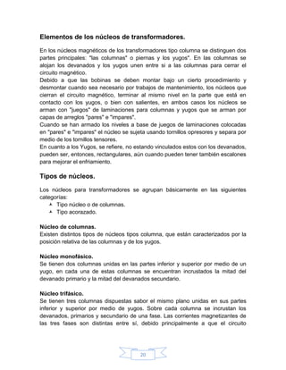 Elementos de los núcleos de transformadores.

En los núcleos magnéticos de los transformadores tipo columna se distinguen dos
partes principales: "las columnas" o piernas y los yugos". En las columnas se
alojan los devanados y los yugos unen entre si a las columnas para cerrar el
circuito magnético.
Debido a que las bobinas se deben montar bajo un cierto procedimiento y
desmontar cuando sea necesario por trabajos de mantenimiento, los núcleos que
cierran el circuito magnético, terminar al mismo nivel en la parte que está en
contacto con los yugos, o bien con salientes, en ambos casos los núcleos se
arman con "juegos" de laminaciones para columnas y yugos que se arman por
capas de arreglos "pares" e "impares".
Cuando se han armado los niveles a base de juegos de laminaciones colocadas
en "pares" e "impares" el núcleo se sujeta usando tornillos opresores y separa por
medio de los tornillos tensores.
En cuanto a los Yugos, se refiere, no estando vinculados estos con los devanados,
pueden ser, entonces, rectangulares, aún cuando pueden tener también escalones
para mejorar el enfriamiento.

Tipos de núcleos.

Los núcleos para transformadores se agrupan básicamente en las siguientes
categorías:
    Tipo núcleo o de columnas.
    Tipo acorazado.

Núcleo de columnas.
Existen distintos tipos de núcleos tipos columna, que están caracterizados por la
posición relativa de las columnas y de los yugos.

Núcleo monofásico.
Se tienen dos columnas unidas en las partes inferior y superior por medio de un
yugo, en cada una de estas columnas se encuentran incrustados la mitad del
devanado primario y la mitad del devanados secundario.

Núcleo trifásico.
Se tienen tres columnas dispuestas sabor el mismo plano unidas en sus partes
inferior y superior por medio de yugos. Sobre cada columna se incrustan los
devanados, primarios y secundario de una fase. Las corrientes magnetizantes de
las tres fases son distintas entre sí, debido principalmente a que el circuito




                                       20
 