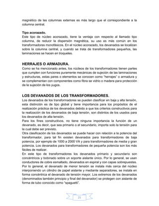 magnético de las columnas externas es más largo que el correspondiente a la
columna central.

Tipo acorazado.
Este tipo de núcleo acorazado, tiene la ventaja con respecto al llamado tipo
columna, de reducir la dispersión magnética, su uso es más común en los
transformadores monofásicos. En el núcleo acorazado, los devanados se localizan
sobre la columna central, y cuando se trata de transformadores pequeños, las
laminaciones se hacen en troqueles.


HERRAJES O ARMADURA.
Como se ha mencionado antes, los núcleos de los transformadores tienen partes
que cumplen con funciones puramente mecánicas de sujeción de las laminaciones
y estructuras, estas pares o elementos se conocen como “herrajes” o armadura y
se complementan con componentes como fibra se vidrio o madera para protección
de la sujeción de los yugos.


LOS DEVANADOS DE LOS TRANSFORMADORES.
Los devanados de los transformadores se pueden clasificar en baja y alta tensión,
esta distinción es de tipo global y tiene importancia para los propósitos de el
realización práctica de los devanados debido a que los criterios constructivos para
la realización de los devanados de baja tensión, son distintos de los usados para
los devanados de alta tensión.
Para los fines constructivos, no tiene ninguna importancia la función de un
devanado, es decir, que sea primario o el secundario, importa solo la tensión para
la cual debe ser previsto.
Otra clasificación de los devanados se puede hacer con relación a la potencia del
transformador, para tal fin existen devanados para transformadores de baja
potencia, por ejemplo de 1000 a 2000 VA y para transformadores de media y gran
potencia. Los devanados para transformadores de pequeña potencia son los más
fáciles de realizar.
En este tipo de transformadores los devanados primario y secundario son
concéntricos y bobinado sobre un soporte aislante único. Por lo general, se usan
conductores de cobre esmaltado, devanados en espiral y con capas sobrepuestas.
Por lo general, el devanado de menor tensión se instala más cerca del núcleo
interponiendo un cilindro de papel aislante y mediante separadores, se instala en
forma concéntrica el devanado de tensión mayor. Los extremos de los devanados
(denominados también principio y final del devanador) se protegen con aislante de
forma de tubo conocido como “spaguetti”.



                                        21
 