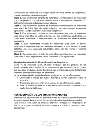 combinación de materiales que caigan dentro de estos límites de temperatura,
pueden caer dentro de esta categoría.
Clase E. Este aislamiento consiste de materiales o combinaciones de materiales
que por experiencia o por pruebas, pueden operar a temperaturas hasta de 5 oC,
sobre el temperatura de los aislamientos Clase A.
Clase B. Este aislamiento consiste de materiales o combinaciones de materiales
tales como la única, fibra de vidrio, asbestos, etc. con algunas substancias
aglutinantes, puede haber otros materiales inorgánicos.
Clase F. Este aislamiento consiste en materiales o combinaciones de materiales
tales como mica, fibra de vidrio, asbesto, etc., con sustancias aglutinables, así
como otros materiales o combinaciones de materiales no necesariamente
inorgánicos.
Clase H. Este aislamiento consiste de materiales tales como el silicón,
elastómetros y combinaciones de materiales tales como la mica, la fibra de vidrio,
asbestos, etc., con sustancias aglutinables como son las resinas y silicones
apropiados.
Clase C. Este aislamiento consiste de materiales o combinaciones de materiales
tales como la mica, la porcelana, vidrio, cuarzo con o sin aglutinantes.

Métodos de enfriamiento dé transformadores de potencia.
Como ya se mencionó antes, el calor producido por las pérdidas en los
transformadores afecta la vida de los aislamientos, por esta razón es importante
que este calor producidos disipe de manera que se mantenga dentro de los límites
tolerables por los distintos tipos de aislamiento.
La transmisión del calor puede las etapas siguientes en los transformadores:
     Conducción a través del núcleo, bobinas y demás elementos hasta la
       superficie.
     Transmisión por convección en el caso de los transformadores secos.
     Para los transformadores en aceite, el calor se transmite por convección a
       través de/éste dieléctrico.


REFRIGERACIÓN DE LOS TRANSFORMADORES
Si el calor que se produce en los transformadores no se evacua convenientemente
se puede producir la destrucción de los materiales aislantes de los devanados.
Para evacuar este calor se emplean diferentes métodos de refrigeración en
función de la potencia nominal del transformador y la ubicación del mismo, como
por ejemplo:




                                       24
 