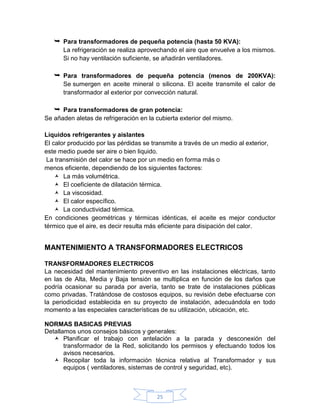  Para transformadores de pequeña potencia (hasta 50 KVA):
      La refrigeración se realiza aprovechando el aire que envuelve a los mismos.
      Si no hay ventilación suficiente, se añadirán ventiladores.

    Para transformadores de pequeña potencia (menos de 200KVA):
      Se sumergen en aceite mineral o silicona. El aceite transmite el calor de
      transformador al exterior por convección natural.

    Para transformadores de gran potencia:
Se añaden aletas de refrigeración en la cubierta exterior del mismo.

Líquidos refrigerantes y aislantes
El calor producido por las pérdidas se transmite a través de un medio al exterior,
este medio puede ser aire o bien liquido.
 La transmisión del calor se hace por un medio en forma más o
menos eficiente, dependiendo de los siguientes factores:
     La más volumétrica.
     El coeficiente de dilatación térmica.
     La viscosidad.
     El calor específico.
     La conductividad térmica.
En condiciones geométricas y térmicas idénticas, el aceite es mejor conductor
térmico que el aire, es decir resulta más eficiente para disipación del calor.


MANTENIMIENTO A TRANSFORMADORES ELECTRICOS

TRANSFORMADORES ELECTRICOS
La necesidad del mantenimiento preventivo en las instalaciones eléctricas, tanto
en las de Alta, Media y Baja tensión se multiplica en función de los daños que
podría ocasionar su parada por avería, tanto se trate de instalaciones públicas
como privadas. Tratándose de costosos equipos, su revisión debe efectuarse con
la periodicidad establecida en su proyecto de instalación, adecuándola en todo
momento a las especiales características de su utilización, ubicación, etc.

NORMAS BASICAS PREVIAS
Detallamos unos consejos básicos y generales:
    Planificar el trabajo con antelación a la parada y desconexión del
       transformador de la Red, solicitando los permisos y efectuando todos los
       avisos necesarios.
    Recopilar toda la información técnica relativa al Transformador y sus
       equipos ( ventiladores, sistemas de control y seguridad, etc).



                                        25
 