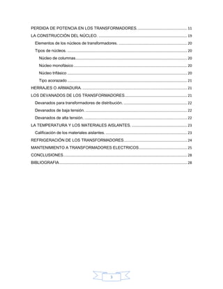 PERDIDA DE POTENCIA EN LOS TRANSFORMADORES. ................................................. 11
LA CONSTRUCCIÓN DEL NÚCLEO. ........................................................................................ 19
   Elementos de los núcleos de transformadores. .................................................................... 20
   Tipos de núcleos. ....................................................................................................................... 20
       Núcleo de columnas............................................................................................................... 20
       Núcleo monofásico ................................................................................................................. 20
       Núcleo trifásico ....................................................................................................................... 20
       Tipo acorazado ....................................................................................................................... 21
HERRAJES O ARMADURA. ........................................................................................................ 21
LOS DEVANADOS DE LOS TRANSFORMADORES.............................................................. 21
   Devanados para transformadores de distribución. ............................................................... 22
   Devanados de baja tensión. ..................................................................................................... 22
   Devanados de alta tensión. ...................................................................................................... 22
LA TEMPERATURA Y LOS MATERIALES AISLANTES. ....................................................... 23
   Calificación de los materiales aislantes. ................................................................................. 23
REFRIGERACIÓN DE LOS TRANSFORMADORES ............................................................... 24
MANTENIMIENTO A TRANSFORMADORES ELECTRICOS ................................................ 25
CONCLUSIONES. .......................................................................................................................... 28
BIBLIOGRAFIA ............................................................................................................................... 28




                                                                        3
 