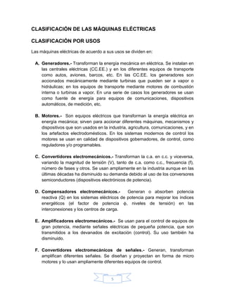 CLASIFICACIÓN DE LAS MÁQUINAS ELÉCTRICAS

CLASIFICACIÓN POR USOS

Las máquinas eléctricas de acuerdo a sus usos se dividen en:

 A. Generadores.- Transforman la energía mecánica en eléctrica. Se instalan en
    las centrales eléctricas (CC.EE.) y en los diferentes equipos de transporte
    como autos, aviones, barcos, etc. En las CC.EE. los generadores son
    accionados mecánicamente mediante turbinas que pueden ser a vapor o
    hidráulicas; en los equipos de transporte mediante motores de combustión
    interna o turbinas a vapor. En una serie de casos los generadores se usan
    como fuente de energía para equipos de comunicaciones, dispositivos
    automáticos, de medición, etc.

 B. Motores.- Son equipos eléctricos que transforman la energía eléctrica en
    energía mecánica; sirven para accionar diferentes máquinas, mecanismos y
    dispositivos que son usados en la industria, agricultura, comunicaciones, y en
    los artefactos electrodomésticos. En los sistemas modernos de control los
    motores se usan en calidad de dispositivos gobernadores, de control, como
    reguladores y/o programables.

 C. Convertidores electromecánicos.- Transforman la c.a. en c.c. y viceversa,
    variando la magnitud de tensión (V), tanto de c.a. como c.c., frecuencia (f),
    número de fases y otros. Se usan ampliamente en la industria aunque en las
    últimas décadas ha disminuido su demanda debido al uso de los conversores
    semiconductores (dispositivos electrónicos de potencia).

 D. Compensadores electromecánicos.-           Generan o absorben potencia
    reactiva (Q) en los sistemas eléctricos de potencia para mejorar los índices
    energéticos (el factor de potencia ϕ, niveles de tensión) en las
    interconexiones y los centros de carga.

 E. Amplificadores electromecánicos.- Se usan para el control de equipos de
    gran potencia, mediante señales eléctricas de pequeña potencia, que son
    transmitidos a los devanados de excitación (control). Su uso también ha
    disminuido.

 F. Convertidores electromecánicos de señales.- Generan, transforman
    amplifican diferentes señales. Se diseñan y proyectan en forma de micro
    motores y lo usan ampliamente diferentes equipos de control.


                                        5
 