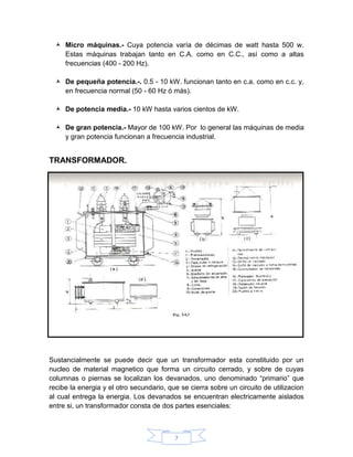  Micro máquinas.- Cuya potencia varía de décimas de watt hasta 500 w.
    Estas máquinas trabajan tanto en C.A. como en C.C., así como a altas
    frecuencias (400 - 200 Hz).

   De pequeña potencia.-. 0.5 - 10 kW. funcionan tanto en c.a. como en c.c. y,
    en frecuencia normal (50 - 60 Hz ó más).

   De potencia media.- 10 kW hasta varios cientos de kW.

   De gran potencia.- Mayor de 100 kW. Por lo general las máquinas de media
    y gran potencia funcionan a frecuencia industrial.


TRANSFORMADOR.




Sustancialmente se puede decir que un transformador esta constituido por un
nucleo de material magnetico que forma un circuito cerrado, y sobre de cuyas
columnas o piernas se localizan los devanados, uno denominado “primario” que
recibe la energia y el otro secundario, que se cierra sobre un circuito de utilizacion
al cual entrega la energia. Los devanados se encuentran electricamente aislados
entre si, un transformador consta de dos partes esenciales:



                                          7
 