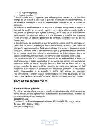 El nucleo magnetico.
       Los devanados.
El transformador, es un dispositivo que no tiene partes moviles, el cual transfiere
energia de un circuito a otro bajo el principio de induccion electromagnetica. la
transferencia de energia la hace por lo general con cambios en los de voltajes de
corrientes.
Se denomina transformador a un dispositivo eléctrico que permite aumentar o
disminuir la tensión en un circuito eléctrico de corriente alterna, manteniendo la
frecuencia. La potencia que ingresa al equipo, en el caso de un transformador
ideal (esto es, sin pérdidas), es igual a la que se obtiene a la salida. Las máquinas
reales presentan un pequeño porcentaje de pérdidas, dependiendo de su diseño,
tamaño, etc.
El transformador es un dispositivo que convierte la energía eléctrica alterna de un
cierto nivel de tensión, en energía alterna de otro nivel de tensión, por medio de
interacción electromagnética. Está constituido por dos o más bobinas de material
conductor, aisladas entre sí eléctricamente y por lo general enrolladas alrededor
de un mismo núcleo de material ferro magnético. La única conexión entre las
bobinas la constituye el flujo magnético común que se establece en el núcleo.
Los transformadores son dispositivos basados en el fenómeno de la inducción
electromagnética y están constituidos, en su forma más simple, por dos bobinas
devanadas sobre un núcleo cerrado, fabricado bien sea de hierro dulce o de
láminas apiladas de acero eléctrico, aleación apropiada para optimizar el flujo
magnético. Las bobinas o devanados se denominan primarios y secundarios
según correspondan a la entrada o salida del sistema en cuestión,
respectivamente. También existen transformadores con más devanados; en este
caso, puede existir un devanado "terciario", de menor tensión que el secundario.

TIPOS DE TRASFORMADORES.


Transformador de potencia:
Se utilizan para la subtransmicion y transformación de energía eléctrica en alta y
media tensión. Son de aplicación en subestaciones transformadoras, centrales de
generación y en grandes estaciones.
Características:
Construcción en Potencias normalizadas de: 1.25 hasta 20 MVA (mega vatios)
Tensión: 13.2, 33.66 y 132 KV
Frecuencia: 50 y 60 HZ




                                         8
 