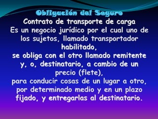 Obligación del SeguroContrato de transporte de cargaEs un negocio jurídico por el cual uno de los sujetos, llamado transportador habilitado,se obliga con el otro llamado remitente y, o, destinatario, a cambio de un precio (flete), para conducir cosas de un lugar a otro, por determinado medio y en un plazofijado, y entregarlas al destinatario.