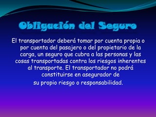 Obligación del SeguroEl transportador deberá tomar por cuenta propia o por cuenta del pasajero o del propietario de la carga, un seguro que cubra a las personas y las cosas transportadas contra los riesgos inherentes al transporte. El transportador no podrá constituirse en asegurador desu propio riesgo o responsabilidad.