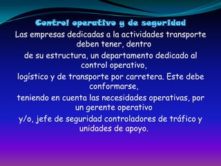 Control operativo y de seguridadLas empresas dedicadas a la actividades transporte deben tener, dentrode su estructura, un departamento dedicado al control operativo,logístico y de transporte por carretera. Este debe conformarse,teniendo en cuenta las necesidades operativas, por un gerente operativoy/o, jefe de seguridad controladores de tráfico y unidades de apoyo.