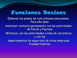 Funciones BasicasElaborar los planes de ruta urbanos ynacionales. Para ello debemantener contacto permanente con las autoridades de Policía y FuerzasMilitares, con las autoridades civiles de carreteras y con losdepartamentos de seguridad de otras empresas transportadoras.