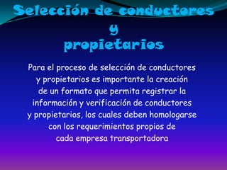 Selección de conductores ypropietariosPara el proceso de selección de conductoresy propietarios es importante la creaciónde un formato que permita registrar lainformación y verificación de conductoresy propietarios, los cuales deben homologarsecon los requerimientos propios decada empresa transportadora