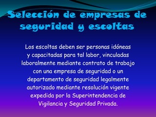 Selección de empresas deseguridad y escoltasLos escoltas deben ser personas idóneasy capacitadas para tal labor, vinculadaslaboralmente mediante contrato de trabajocon una empresa de seguridad o undepartamento de seguridad legalmenteautorizado mediante resolución vigenteexpedida por la Superintendencia deVigilancia y Seguridad Privada.