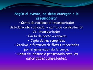 Según el evento, se debe entregar a laaseguradora:• Carta de reclamo al transportadordebidamente radicada, y carta de contestacióndel transportador• Carta de porte o remesa.• Copia de los cumplidos• Recibos o facturas de fletes canceladospor el generador de la carga.• Copia del denuncio presentado ante lasautoridades competentes.
