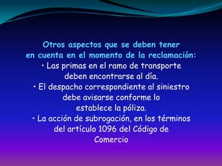 Otros aspectos que se deben teneren cuenta en el momento de la reclamación:• Las primas en el ramo de transportedeben encontrarse al día.• El despacho correspondiente al siniestrodebe avisarse conforme loestablece la póliza.• La acción de subrogación, en los términosdel artículo 1096 del Código deComercio