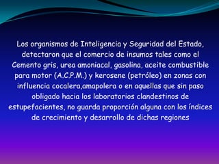 Los organismos de Inteligencia y Seguridad del Estado,detectaron que el comercio de insumos tales como elCemento gris, urea amoniacal, gasolina, aceite combustible para motor (A.C.P.M.) y kerosene (petróleo) en zonas con influencia cocalera,amapolera o en aquellas que sin pasoobligado hacia los laboratorios clandestinos deestupefacientes, no guarda proporción alguna con los índicesde crecimiento y desarrollo de dichas regiones