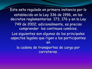 Este esta regulado en primera instancia por loestablecido en la Ley 336 de 1996, en los decretos reglamentarios  173, 176 y en la Ley749 de 2002; adicionalmente, es preciso comprender  los continuos cambios.Los siguientes son algunos de los principales aspectos legales que rigen a los participantes enla cadena de transportes de carga por carreteras.
