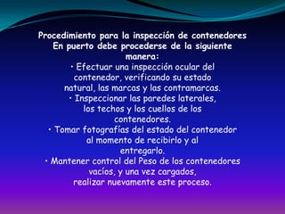 Procedimiento para la inspección de contenedoresEn puerto debe procederse de la siguientemanera:• Efectuar una inspección ocular delcontenedor, verificando su estadonatural, las marcas y las contramarcas.• Inspeccionar las paredes laterales,los techos y los cuellos de loscontenedores.• Tomar fotografías del estado del contenedoral momento de recibirlo y alentregarlo.• Mantener control del Peso de los contenedoresvacíos, y una vez cargados,realizar nuevamente este proceso.