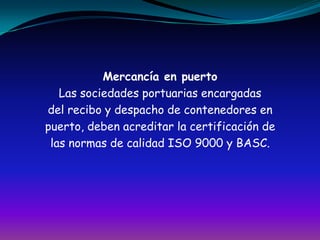 Mercancía en puertoLas sociedades portuarias encargadasdel recibo y despacho de contenedores enpuerto, deben acreditar la certificación delas normas de calidad ISO 9000 y BASC.