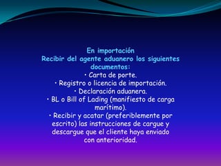 En importaciónRecibir del agente aduanero los siguientesdocumentos:• Carta de porte.• Registro o licencia de importación.• Declaración aduanera.• BL o Bill of Lading (manifiesto de cargamarítimo).• Recibir y acatar (preferiblemente porescrito) las instrucciones de cargue ydescargue que el cliente haya enviadocon anterioridad.