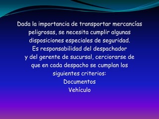 Dada la importancia de transportar mercancíaspeligrosas, se necesita cumplir algunasdisposiciones especiales de seguridad.Es responsabilidad del despachadory del gerente de sucursal, cerciorarse deque en cada despacho se cumplan lossiguientes criterios:DocumentosVehículo