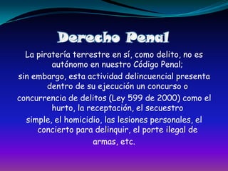 Derecho PenalLa piratería terrestre en sí, como delito, no es autónomo en nuestro Código Penal;sin embargo, esta actividad delincuencial presenta dentro de su ejecución un concurso oconcurrencia de delitos (Ley 599 de 2000) como el hurto, la receptación, el secuestrosimple, el homicidio, las lesiones personales, el concierto para delinquir, el porte ilegal dearmas, etc.