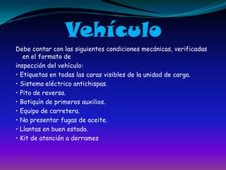 VehículoDebe contar con las siguientes condiciones mecánicas, verificadas en el formato de inspección del vehículo:• Etiquetas en todas las caras visibles de la unidad de carga.• Sistema eléctrico antichispas.• Pito de reversa.• Botiquín de primeros auxilios.• Equipo de carretera.• No presentar fugas de aceite.• Llantas en buen estado.• Kit de atención a derrames