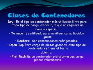 Clases de Contenedores• Dry: Es el tipo de contenedor más utilizado.Sirve para todo tipo de carga, es decir, la que no requiere unmanejo especial.• Ta nque :Es utilizado para movilizar carga líquidao gases.• Reefers: Son contenedores refrigerados.• Open Top Para carga de piezas grandes, este tipo de contenedores tiene el techoabierto.• Flat Rack:Es un contenedor plataforma que carga piezas voluminosas.