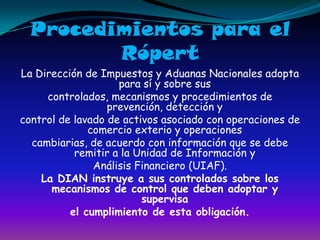 Procedimientos para el RópertLa Dirección de Impuestos y Aduanas Nacionales adopta para sí y sobre suscontrolados, mecanismos y procedimientos de prevención, detección ycontrol de lavado de activos asociado con operaciones de comercio exterio y operacionescambiarias, de acuerdo con información que se debe remitir a la Unidad de Información yAnálisis Financiero (UIAF).La DIAN instruye a sus controlados sobre los mecanismos de control que deben adoptar y supervisael cumplimiento de esta obligación.