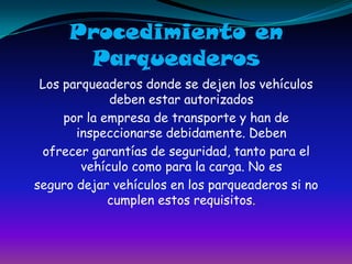 Procedimiento en ParqueaderosLos parqueaderos donde se dejen los vehículos deben estar autorizadospor la empresa de transporte y han de inspeccionarse debidamente. Debenofrecer garantías de seguridad, tanto para el vehículo como para la carga. No esseguro dejar vehículos en los parqueaderos si no cumplen estos requisitos.