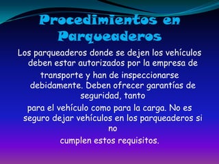 Procedimientos en ParqueaderosLos parqueaderos donde se dejen los vehículos deben estar autorizados por la empresa de transporte y han de inspeccionarse debidamente. Deben ofrecer garantías de seguridad, tantopara el vehículo como para la carga. No es seguro dejar vehículos en los parqueaderos si no cumplen estos requisitos.