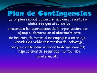 Plan de ContingenciasEs un plan específico para situaciones, eventos o siniestros que afecten losprocesos o las operaciones de la organización, por ejemplo, demoras en el abastecimientode insumos, de material de empaque o embalaje; varadas de vehículos; trasbordo, cabotaje,cargue o descargue imprevisto de mercancías; inspecciones de seguridad; hurto, robo,piratería, etc.