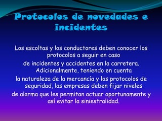 Protocolos de novedades eincidentesLos escoltas y los conductores deben conocer los protocolos a seguir en casode incidentes y accidentes en la carretera. Adicionalmente, teniendo en cuentala naturaleza de la mercancía y los protocolos de seguridad, las empresas deben fijar niveles de alarma que les permitan actuar oportunamente y así evitar la siniestralidad.