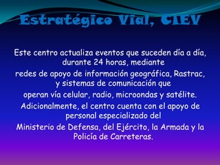 Estratégico Vial, CIEVEste centro actualiza eventos que suceden día a día, durante 24 horas, medianteredes de apoyo de información geográfica, Rastrac, y sistemas de comunicación queoperan vía celular, radio, microondas y satélite.Adicionalmente, el centro cuenta con el apoyo de personal especializado delMinisterio de Defensa, del Ejército, la Armada y la Policía de Carreteras.