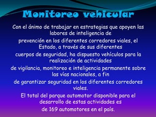 Monitoreo vehicularCon el ánimo de trabajar en estrategias que apoyen las labores de inteligencia deprevención en los diferentes corredores viales, el Estado, a través de sus diferentescuerpos de seguridad, ha dispuesto vehículos para la realización de actividadesde vigilancia, monitoreo e inteligencia permanente sobre las vías nacionales, a finde garantizar seguridad en los diferentes corredores viales.El total del parque automotor disponible para el desarrollo de estas actividades esde 169 automotores en el país.