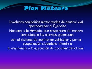 Plan MeteoroInvolucra compañías motorizadas de control vial operadas por el EjércitoNacional y la Armada, que responden de manera inmediata a las alarmas generadaspor el sistema de monitoreo vehicular y por la cooperación ciudadana, frente ala inminencia o la ejecución de acciones delictivas.