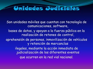 Unidades JudicialesSon unidades móviles que cuentan con tecnología de comunicaciones, software,bases de datos, y apoyan a la fuerza pública en la realización de retenes de control,aprehensión de personas, inmovilización de vehículos y retención de mercancíasilegales, mediante la acción inmediata de judicialización de los diferentes eventosque ocurren en la red vial nacional.