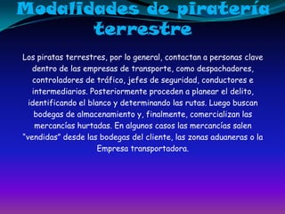 Modalidades de pirateríaterrestreLos piratas terrestres, por lo general, contactan a personas clavedentro de las empresas de transporte, como despachadores,controladores de tráfico, jefes de seguridad, conductores eintermediarios. Posteriormente proceden a planear el delito,identificando el blanco y determinando las rutas. Luego buscanbodegas de almacenamiento y, finalmente, comercializan lasmercancías hurtadas. En algunos casos las mercancías salen“vendidas” desde las bodegas del cliente, las zonas aduaneras o laEmpresa transportadora.