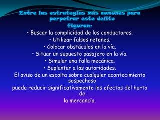 Entre las estrategias más comunes para perpetrar este delitofiguran:• Buscar la complicidad de los conductores.• Utilizar falsos retenes.• Colocar obstáculos en la vía.• Situar un supuesto pasajero en la vía.• Simular una falla mecánica.• Suplantar a las autoridades.El aviso de un escolta sobre cualquier acontecimiento sospechosopuede reducir significativamente los efectos del hurto dela mercancía.