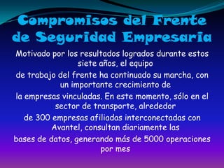Compromisos del Frentede Seguridad EmpresariaMotivado por los resultados logrados durante estos siete años, el equipode trabajo del frente ha continuado su marcha, con un importante crecimiento dela empresas vinculadas. En este momento, sólo en el sector de transporte, alrededorde 300 empresas afiliadas interconectadas con Avantel, consultan diariamente lasbases de datos, generando más de 5000 operaciones por mes