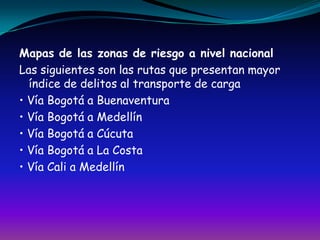 Mapas de las zonas de riesgo a nivel nacionalLas siguientes son las rutas que presentan mayor índice de delitos al transporte de carga• Vía Bogotá a Buenaventura• Vía Bogotá a Medellín• Vía Bogotá a Cúcuta• Vía Bogotá a La Costa• Vía Cali a Medellín