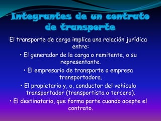Integrantes de un contrato de transporteEl transporte de carga implica una relación jurídica entre:• El generador de la carga o remitente, o su representante.• El empresario de transporte o empresa transportadora.• El propietario y, o, conductor del vehículo transportador (transportista o tercero).• El destinatario, que forma parte cuando acepte el contrato.