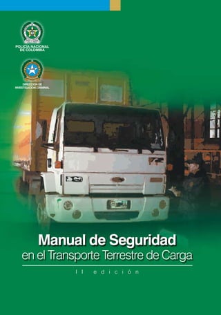 POLICIA NACIONAL
  DE COLOMBIA




     DIRECCION DE
INVESTIGACION CRIMINAL




              Manual de Seguridad
    en el Transporte Terrestre de Carga
                         I I   e d i c i ó n
 